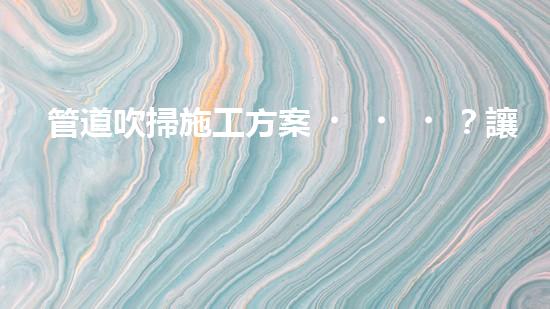 管道吹掃施工方案？讓我來告訴你！